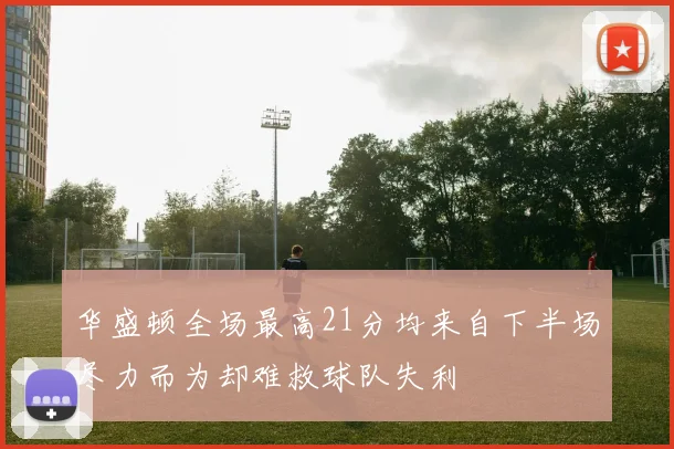 华盛顿全场最高21分均来自下半场尽力而为却难救球队失利