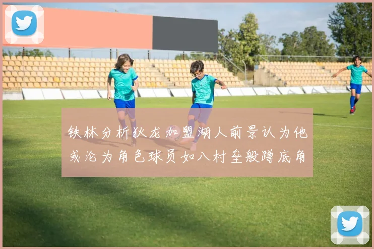 铁林分析狄龙加盟湖人前景认为他或沦为角色球员如八村垒般蹲底角