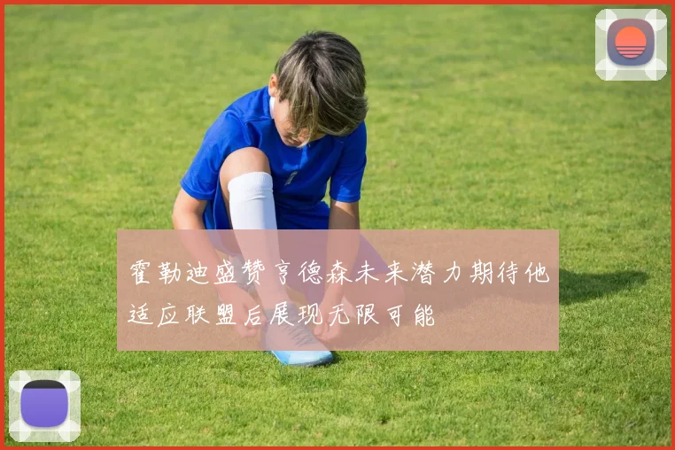 霍勒迪盛赞亨德森未来潜力期待他适应联盟后展现无限可能