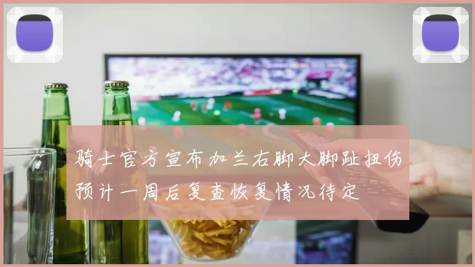 骑士官方宣布加兰右脚大脚趾扭伤预计一周后复查恢复情况待定