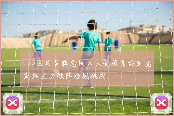 U23国足黄牌危机六人受限乌兹别克斯坦主力缺阵迎战挑战