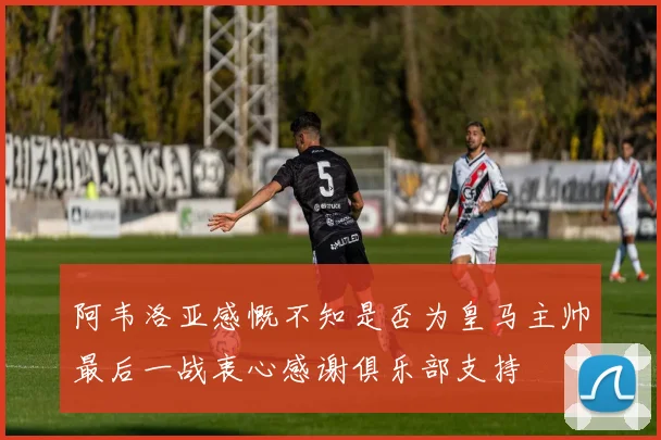 阿韦洛亚感慨不知是否为皇马主帅最后一战衷心感谢俱乐部支持