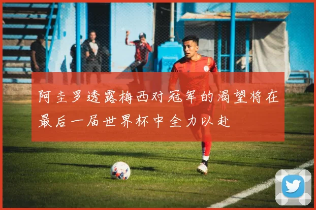 阿圭罗透露梅西对冠军的渴望将在最后一届世界杯中全力以赴