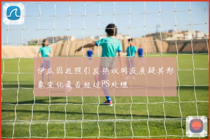 伊瓜因近照引发热议网友质疑其形象变化是否经过PS处理