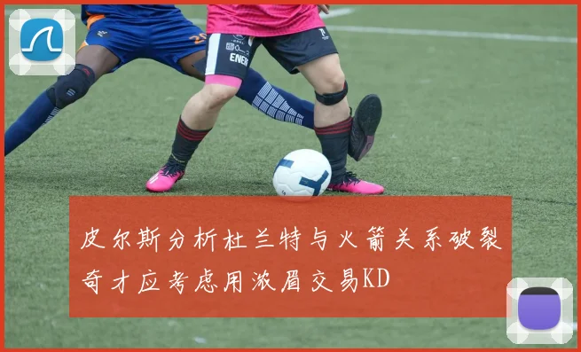 皮尔斯分析杜兰特与火箭关系破裂奇才应考虑用浓眉交易KD