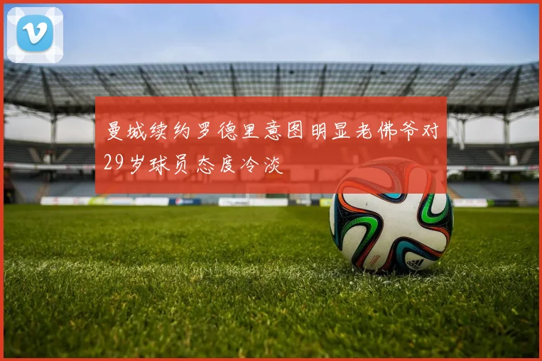 曼城续约罗德里意图明显老佛爷对29岁球员态度冷淡