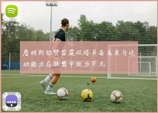 詹姆斯称赞雷霆双塔具备高度与运动能力在联盟中极为罕见