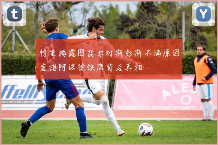 特里揭露图赫尔对斯彭斯不满原因直指阿诺德缺席背后真相