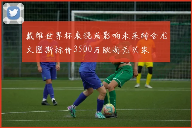 戴维世界杯表现或影响未来转会尤文图斯标价3500万欧尚无买家