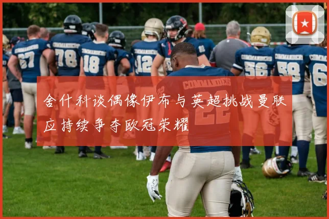 舍什科谈偶像伊布与英超挑战曼联应持续争夺欧冠荣耀