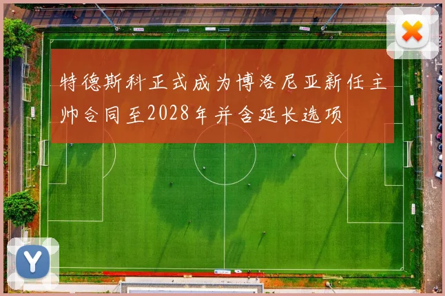 特德斯科正式成为博洛尼亚新任主帅合同至2028年并含延长选项