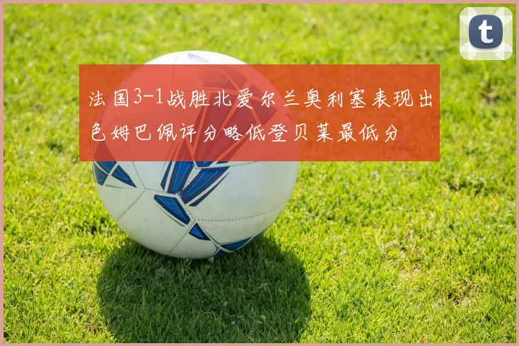 法国3-1战胜北爱尔兰奥利塞表现出色姆巴佩评分略低登贝莱最低分