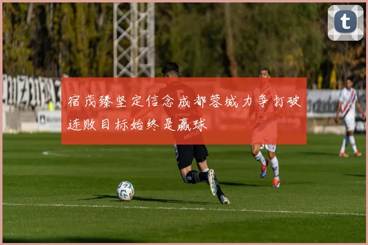 宿茂臻坚定信念成都蓉城力争打破连败目标始终是赢球