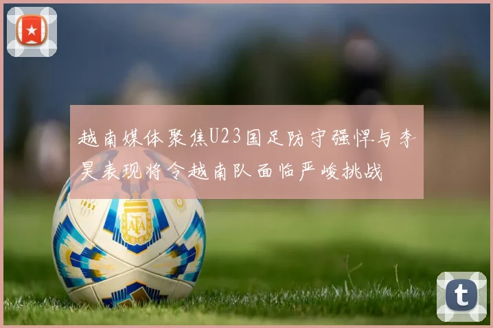 越南媒体聚焦U23国足防守强悍与李昊表现将令越南队面临严峻挑战