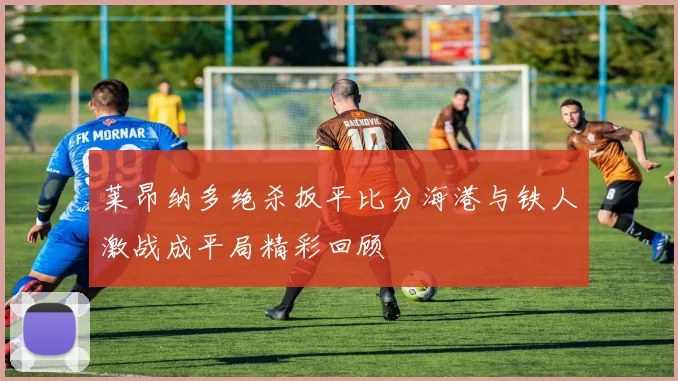 莱昂纳多绝杀扳平比分海港与铁人激战成平局精彩回顾